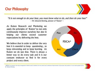 Our Philosophy

    “It is not enough to do your best; you must know what to do, and then do your best”
                                                     ~ W. Edwards Deming, pioneer of ‘Kaizen’ ~

   At Kaizen Research and Marketing we
   apply the principles of ‘Kaizen’ to not only
   continuously improve ourselves but also in                                                              Plan                               Do
   helping our clients exceed customer
   expectations by delivering the best.
                                                                                                                        PDCA*
   We believe that in order to deliver the very
   best it is essential to keep questioning , to
   keep reinventing and to keep learning. At                                                                Act                            Check
   Kaizen we do just that. There is always a
   better way to do every task and it is our
   constant endeavor to find it for every
   project and every client.
* PDCA is an iterative four-step management method used in business for the control and continuous improvement of processes and products. It was made popular by Dr.
W. Edwards Deming.                                                                                                                                                     4
 