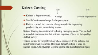 Kaizen Costing Kai Zen
Change Good or Improvement
 Small Continuous change for Improvement.
 Kaizen is small incremental changes made for improving
productivity and minimizing wastes.
Kaizen Costing is a method of reducing managing costs. The method
is aimed at cost reduction but without negative effects on the quality,
staff & safety.
This is similar to Target Costing where managers try to achieve the
result with lower resources. However Target Costing is used on
Design stage, while Kaizen Costing during the manufacturing stage.
 Kaizen is Japanese word.
 