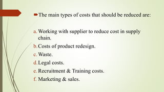 The main types of costs that should be reduced are:
a.Working with supplier to reduce cost in supply
chain.
b.Costs of product redesign.
c.Waste.
d.Legal costs.
e.Recruitment & Training costs.
f. Marketing & sales.
 
