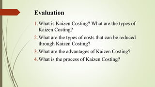 Evaluation
1.What is Kaizen Costing? What are the types of
Kaizen Costing?
2.What are the types of costs that can be reduced
through Kaizen Costing?
3.What are the advantages of Kaizen Costing?
4.What is the process of Kaizen Costing?
 