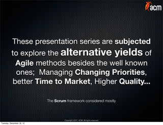 These presentation series are subjected
          to explore the alternative yields of
            Agile methods besides the well known
            ones; Managing Changing Priorities,
           better Time to Market, Higher Quality...

                           The Scrum framework considered mostly



                                    Copyright 2007, ACM. All rights reserved
Tuesday, December 18, 12
 
