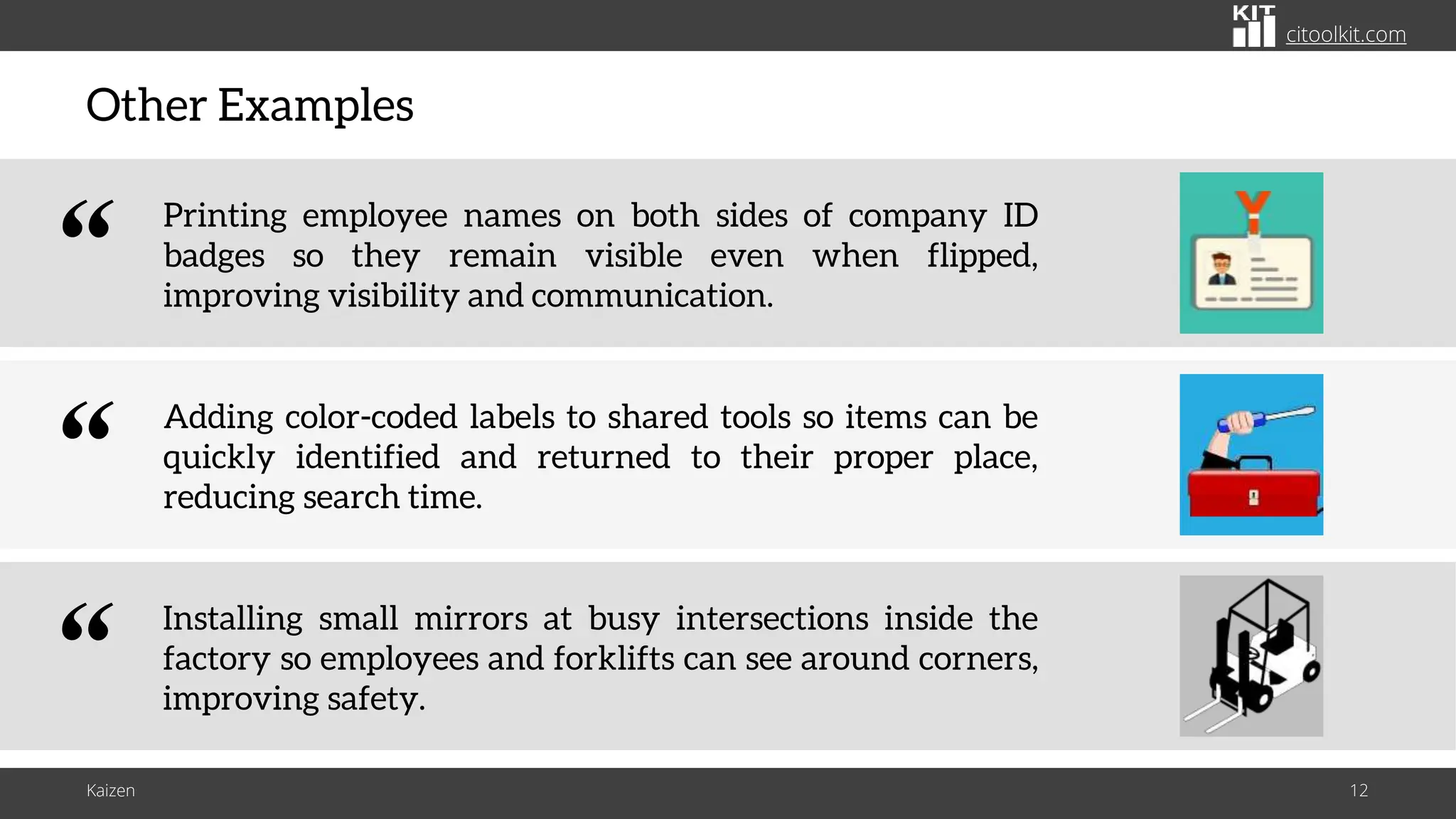 citoolkit.com
citoolkit.com
citoolkit.com
Other Examples
Kaizen 12
Installing small mirrors at busy intersections inside the
factory so employees and forklifts can see around corners,
improving safety.
“
Adding color-coded labels to shared tools so items can be
quickly identified and returned to their proper place,
reducing search time.
“
Printing employee names on both sides of company ID
badges so they remain visible even when flipped,
improving visibility and communication.
“
 
