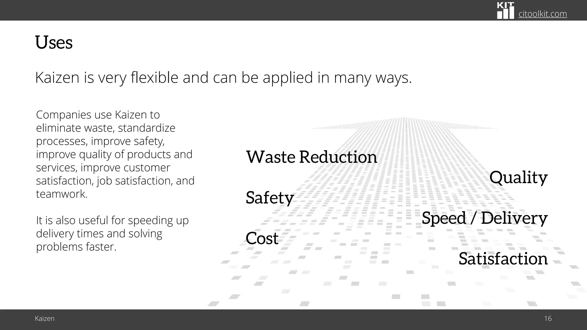 citoolkit.com
citoolkit.com
citoolkit.com
Uses
Kaizen is very flexible and can be applied in many ways.
Companies use Kaizen to
eliminate waste, standardize
processes, improve safety,
improve quality of products and
services, improve customer
satisfaction, job satisfaction, and
teamwork.
It is also useful for speeding up
delivery times and solving
problems faster.
Quality
Safety
Speed / Delivery
Cost
Satisfaction
Waste Reduction
Kaizen 16
 