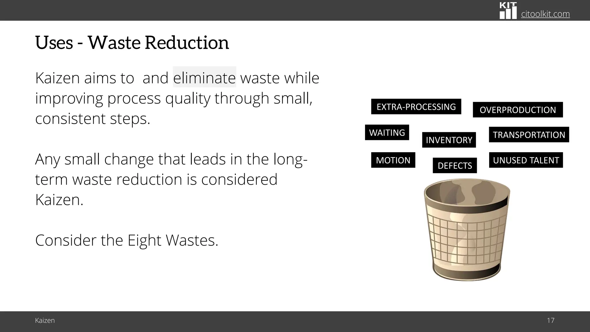 citoolkit.com
citoolkit.com
citoolkit.com
Uses - Waste Reduction
Kaizen aims to and eliminate waste while
improving process quality through small,
consistent steps.
Any small change that leads in the long-
term waste reduction is considered
Kaizen.
Consider the Eight Wastes.
Kaizen 17
WAITING TRANSPORTATION
INVENTORY
OVERPRODUCTION
EXTRA-PROCESSING
DEFECTS
MOTION UNUSED TALENT
 