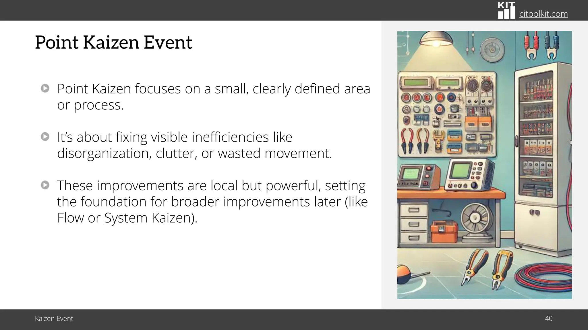 citoolkit.com
citoolkit.com
citoolkit.com
Point Kaizen Event
Kaizen Event 40
Point Kaizen focuses on a small, clearly defined area
or process.
It’s about fixing visible inefficiencies like
disorganization, clutter, or wasted movement.
These improvements are local but powerful, setting
the foundation for broader improvements later (like
Flow or System Kaizen).
 