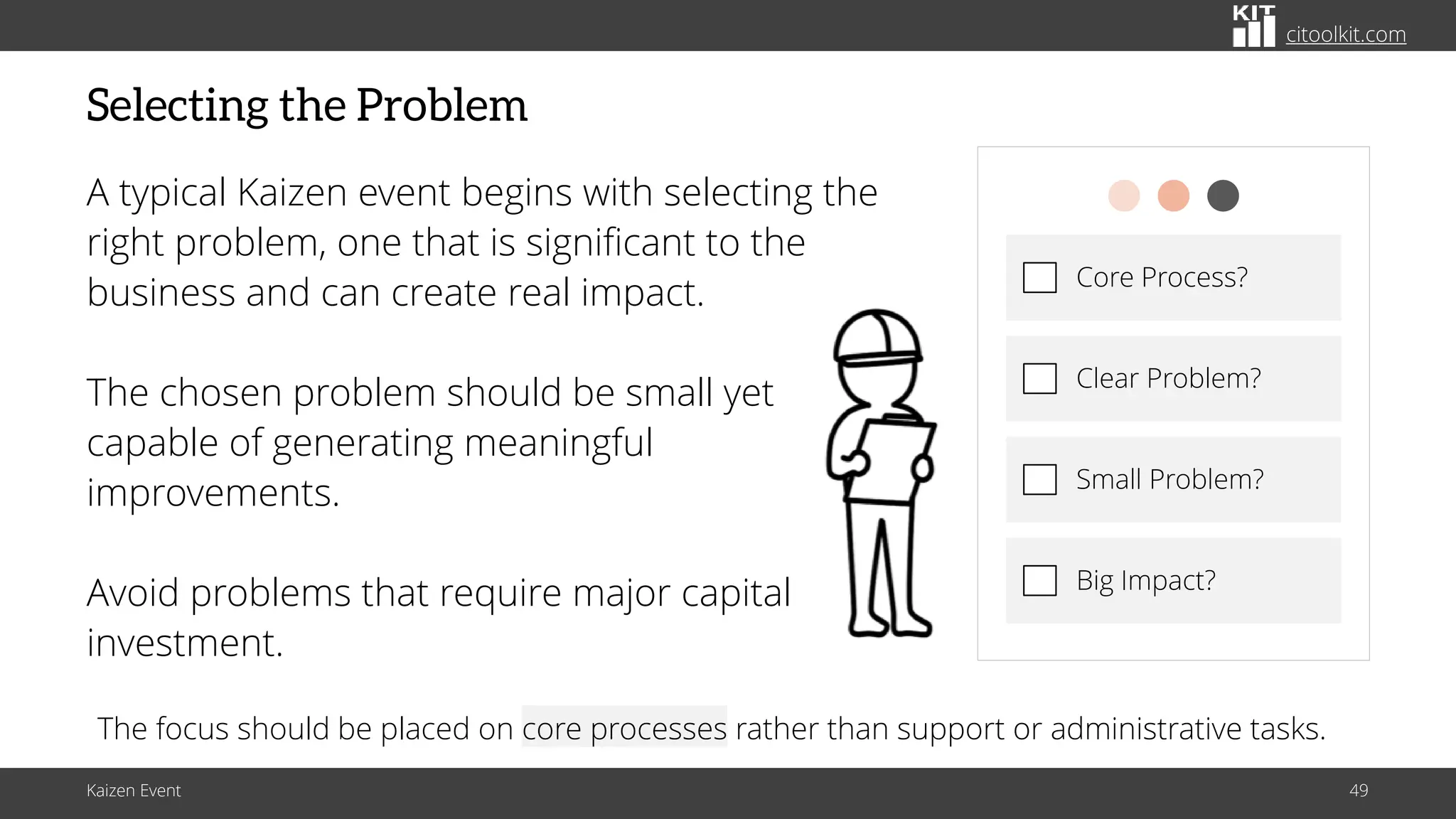 citoolkit.com
citoolkit.com
citoolkit.com
Selecting the Problem
A typical Kaizen event begins with selecting the
right problem, one that is significant to the
business and can create real impact.
The chosen problem should be small yet
capable of generating meaningful
improvements.
Avoid problems that require major capital
investment.
Kaizen Event 49
Core Process?
Clear Problem?
Small Problem?
Big Impact?
The focus should be placed on core processes rather than support or administrative tasks.
 
