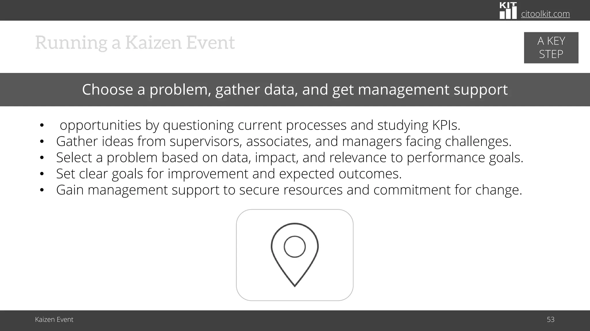 citoolkit.com
citoolkit.com
citoolkit.com
Kaizen Event 53
Running a Kaizen Event
Choose a problem, gather data, and get management support
• opportunities by questioning current processes and studying KPIs.
• Gather ideas from supervisors, associates, and managers facing challenges.
• Select a problem based on data, impact, and relevance to performance goals.
• Set clear goals for improvement and expected outcomes.
• Gain management support to secure resources and commitment for change.
A KEY
STEP
 
