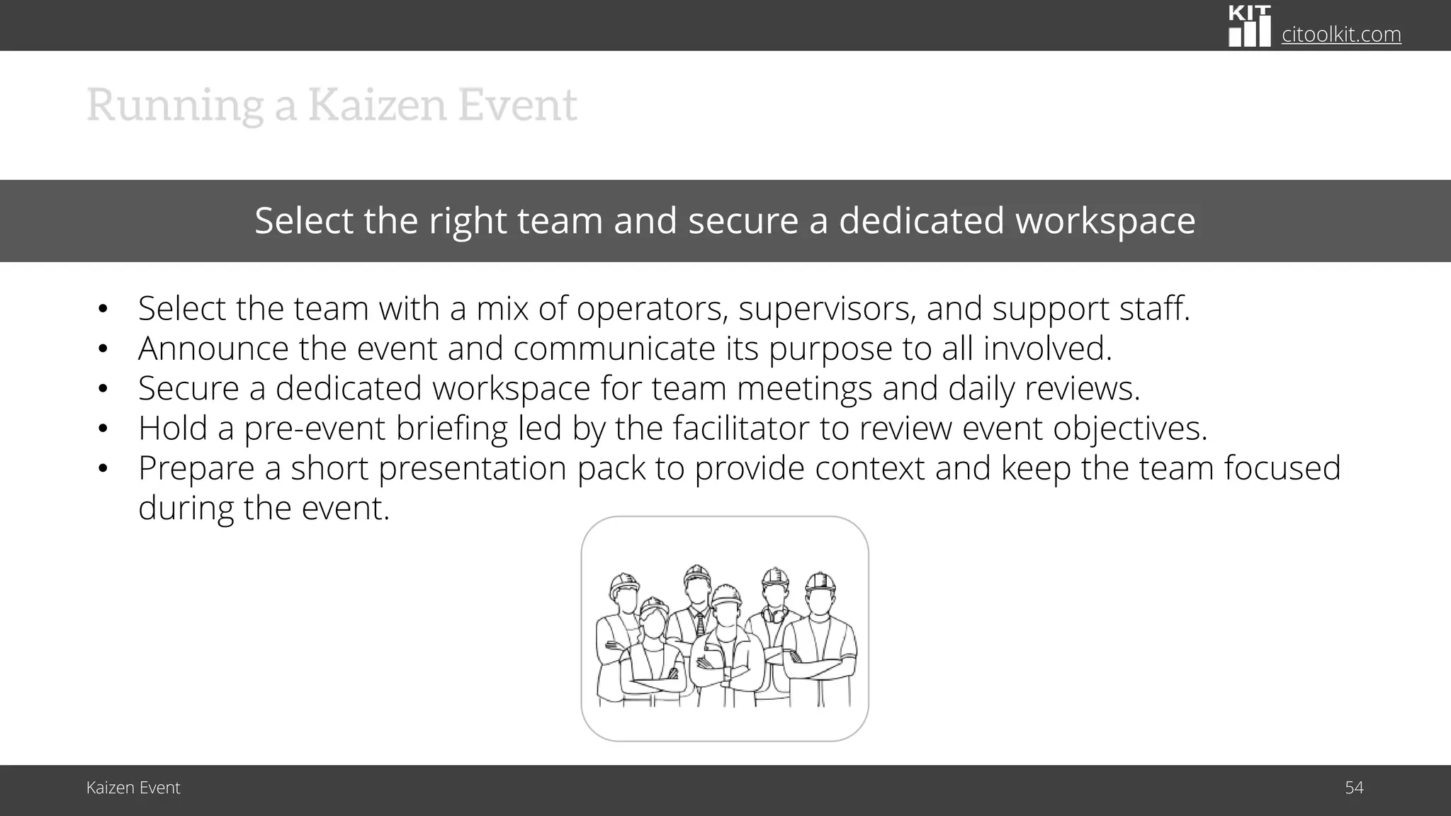 citoolkit.com
citoolkit.com
citoolkit.com
Kaizen Event 54
Running a Kaizen Event
Select the right team and secure a dedicated workspace
• Select the team with a mix of operators, supervisors, and support staff.
• Announce the event and communicate its purpose to all involved.
• Secure a dedicated workspace for team meetings and daily reviews.
• Hold a pre-event briefing led by the facilitator to review event objectives.
• Prepare a short presentation pack to provide context and keep the team focused
during the event.
 