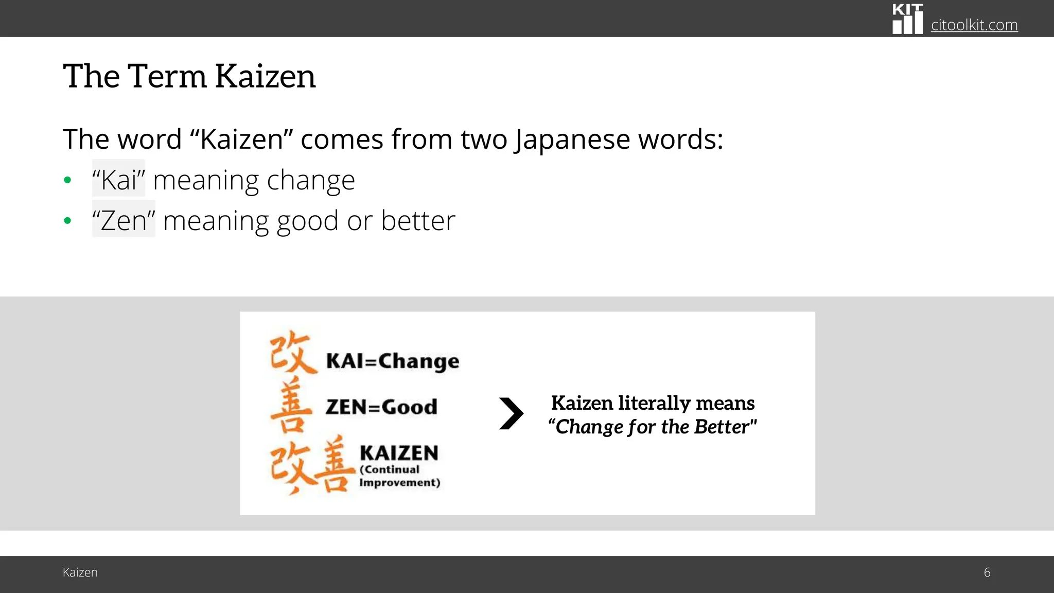 citoolkit.com
citoolkit.com
citoolkit.com
The Term Kaizen
The word “Kaizen” comes from two Japanese words:
• “Kai” meaning change
• “Zen” meaning good or better
Kaizen 6
Kaizen literally means
“Change for the Better"
 