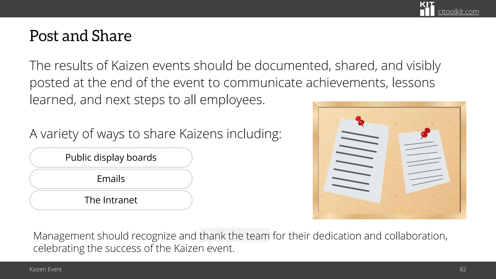 citoolkit.com
citoolkit.com
citoolkit.com
Post and Share
The results of Kaizen events should be documented, shared, and visibly
posted at the end of the event to communicate achievements, lessons
learned, and next steps to all employees.
A variety of ways to share Kaizens including:
Kaizen Event 82
http://www.clker.com/cliparts/g/k/S/M/U/0/bulletin-board-hi.png
Management should recognize and thank the team for their dedication and collaboration,
celebrating the success of the Kaizen event.
Public display boards
Emails
The Intranet
 