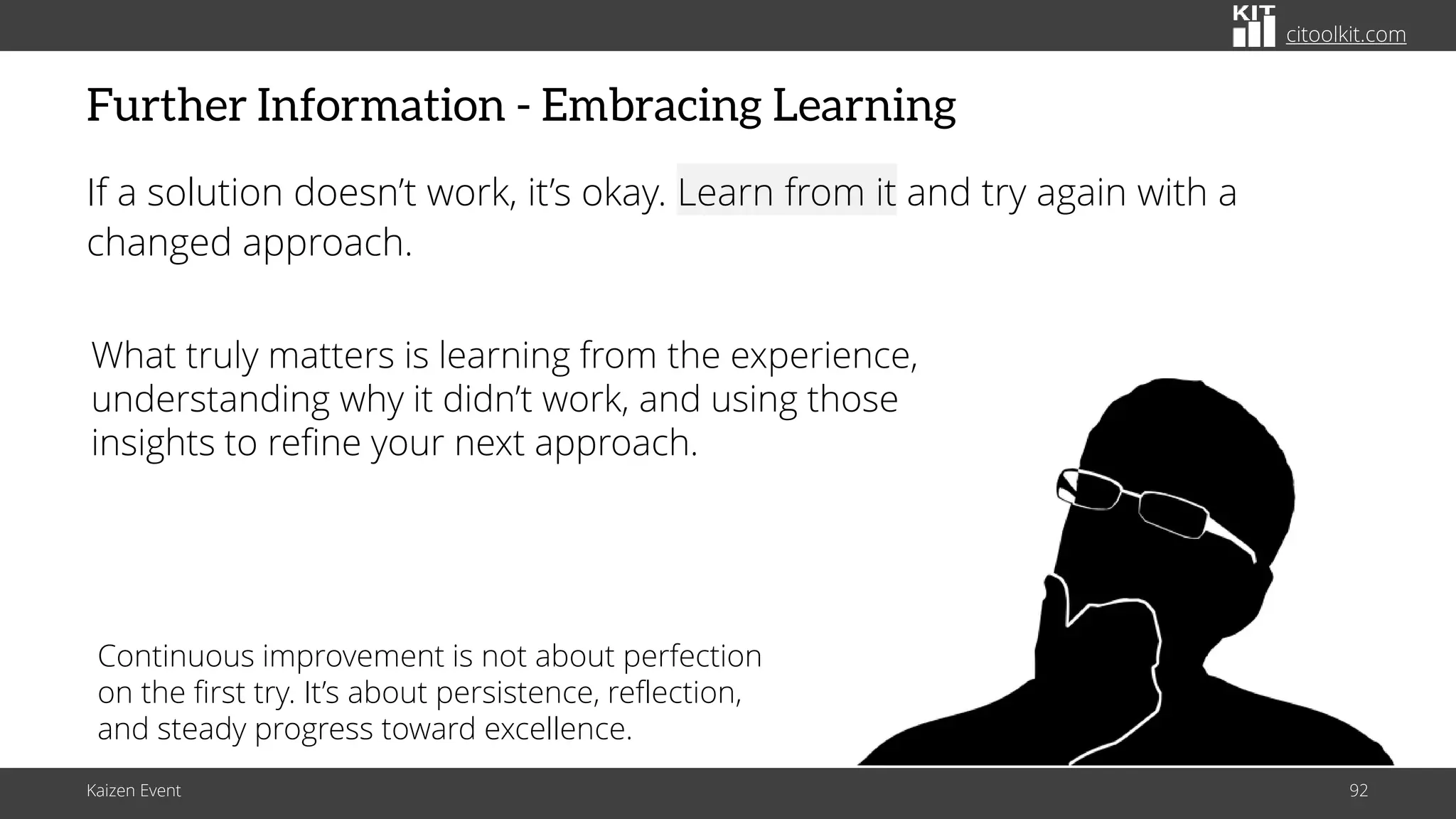 citoolkit.com
citoolkit.com
citoolkit.com
Further Information - Embracing Learning
If a solution doesn’t work, it’s okay. Learn from it and try again with a
changed approach.
Kaizen Event 92
What truly matters is learning from the experience,
understanding why it didn’t work, and using those
insights to refine your next approach.
Continuous improvement is not about perfection
on the first try. It’s about persistence, reflection,
and steady progress toward excellence.
 