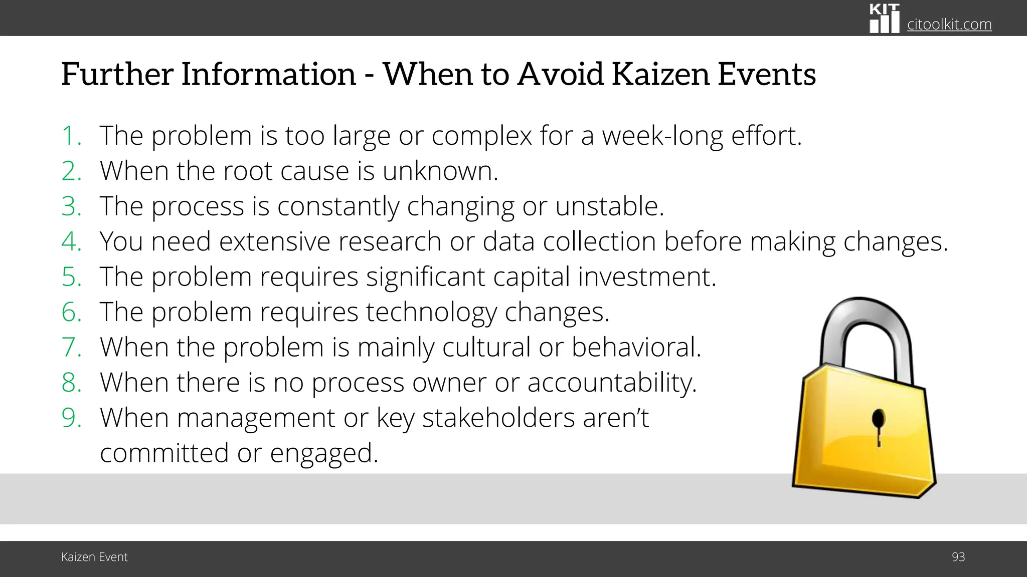 citoolkit.com
citoolkit.com
citoolkit.com
Further Information - When to Avoid Kaizen Events
1. The problem is too large or complex for a week-long effort.
2. When the root cause is unknown.
3. The process is constantly changing or unstable.
4. You need extensive research or data collection before making changes.
5. The problem requires significant capital investment.
6. The problem requires technology changes.
7. When the problem is mainly cultural or behavioral.
8. When there is no process owner or accountability.
9. When management or key stakeholders aren’t
committed or engaged.
Kaizen Event 93
 