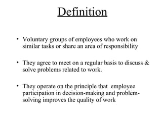 Definition
• Voluntary groups of employees who work on
similar tasks or share an area of responsibility
• They agree to meet on a regular basis to discuss &
solve problems related to work.
• They operate on the principle that employee
participation in decision-making and problem-
solving improves the quality of work
 