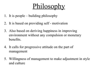 Philosophy
1. It is people – building philosophy
2. It is based on providing self - motivation
3. Also based on deriving happiness in improving
environment without any compulsion or monetary
benefits.
4. It calls for progressive attitude on the part of
management
5. Willingness of management to make adjustment in style
and culture
 