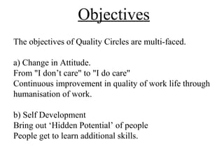 Objectives
The objectives of Quality Circles are multi-faced.
a) Change in Attitude.
From "I don’t care" to "I do care"
Continuous improvement in quality of work life through
humanisation of work.
b) Self Development
Bring out ‘Hidden Potential’ of people
People get to learn additional skills.
 