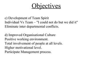 Objectives
c) Development of Team Spirit
Individual Vs Team – "I could not do but we did it"
Eliminate inter departmental conflicts.
d) Improved Organisational Culture
Positive working environment.
Total involvement of people at all levels.
Higher motivational level.
Participate Management process.
 