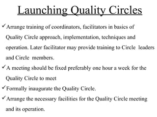 Arrange training of coordinators, facilitators in basics of
Quality Circle approach, implementation, techniques and
operation. Later facilitator may provide training to Circle leaders
and Circle members.
A meeting should be fixed preferably one hour a week for the
Quality Circle to meet
Formally inaugurate the Quality Circle.
Arrange the necessary facilities for the Quality Circle meeting
and its operation.
Launching Quality Circles
 