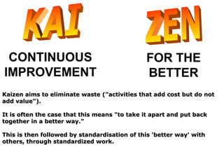 CONTINUOUS
IMPROVEMENT
FOR THE
BETTER
Kaizen aims to eliminate waste ("activities that add cost but do notKaizen aims to eliminate waste ("activities that add cost but do not
add value").add value").
It is often the case that this means "to take it apart and put backIt is often the case that this means "to take it apart and put back
together in a better way."together in a better way."
This is then followed by standardisation of this 'better way' withThis is then followed by standardisation of this 'better way' with
others, through standardized work.others, through standardized work.
 
