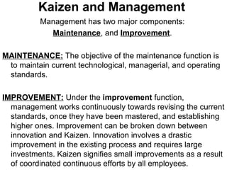 Kaizen and Management
Management has two major components:
Maintenance, and Improvement.
MAINTENANCE: The objective of the maintenance function is
to maintain current technological, managerial, and operating
standards.
IMPROVEMENT: Under the improvement function,
management works continuously towards revising the current
standards, once they have been mastered, and establishing
higher ones. Improvement can be broken down between
innovation and Kaizen. Innovation involves a drastic
improvement in the existing process and requires large
investments. Kaizen signifies small improvements as a result
of coordinated continuous efforts by all employees.
 