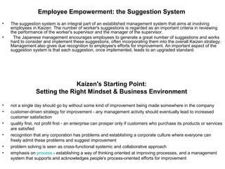 Employee Empowerment: the Suggestion System
• The suggestion system is an integral part of an established management system that aims at involving
employees in Kaizen. The number of worker's suggestions is regarded as an important criteria in reviewing
the performance of the worker's supervisor and the manager of the supervisor.
• The Japanese management encourages employees to generate a great number of suggestions and works
hard to consider and implement these suggestions, often incorporating them into the overall Kaizen strategy.
Management also gives due recognition to employee's efforts for improvement. An important aspect of the
suggestion system is that each suggestion, once implemented, leads to an upgraded standard.
Kaizen's Starting Point:
Setting the Right Mindset & Business Environment
• not a single day should go by without some kind of improvement being made somewhere in the company
• customer-driven strategy for improvement - any management activity should eventually lead to increased
customer satisfaction
• quality first, not profit first - an enterprise can prosper only if customers who purchase its products or services
are satisfied
• recognition that any corporation has problems and establishing a corporate culture where everyone can
freely admit these problems and suggest improvement
• problem solving is seen as cross-functional systemic and collaborative approach
• emphasis on process - establishing a way of thinking oriented at improving processes, and a management
system that supports and acknowledges people's process-oriented efforts for improvement
 