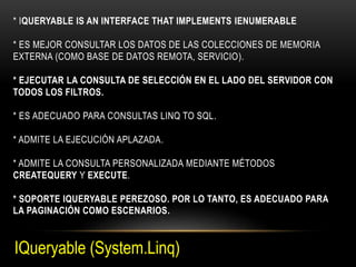 * IQUERYABLE IS AN INTERFACE THAT IMPLEMENTS IENUMERABLE
* ES MEJOR CONSULTAR LOS DATOS DE LAS COLECCIONES DE MEMORIA
EXTERNA (COMO BASE DE DATOS REMOTA, SERVICIO).
* EJECUTAR LA CONSULTA DE SELECCIÓN EN EL LADO DEL SERVIDOR CON
TODOS LOS FILTROS.
* ES ADECUADO PARA CONSULTAS LINQ TO SQL.
* ADMITE LA EJECUCIÓN APLAZADA.
* ADMITE LA CONSULTA PERSONALIZADA MEDIANTE MÉTODOS
CREATEQUERY Y EXECUTE.
* SOPORTE IQUERYABLE PEREZOSO. POR LO TANTO, ES ADECUADO PARA
LA PAGINACIÓN COMO ESCENARIOS.
IQueryable (System.Linq)
 