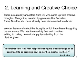 4
2. Learning and Creative Choice
There are already ancestors from BC who came up with creative
thoughts. Things that created by geniuses like Socrates,
Plato, Buddha, etc. have already been documented in a book.
We can learn and select the thoughts which have been thought by
the ancestors. We now have a duty free and creative
editing to coding network simply by selecting from the
choices given.
“The master said: “ If a man keeps cherishing his old knowledge, so as
continually to be acquiring new, he may be a teacher to others.””
Confucius
“The master said: “ If a man keeps cherishing his old knowledge, so as
continually to be acquiring new, he may be a teacher to others.””
Confucius
 