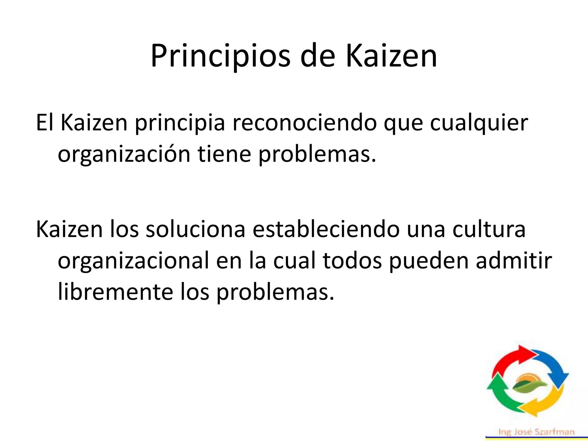 Principios de Kaizen
El Kaizen principia reconociendo que cualquier
organización tiene problemas.
Kaizen los soluciona estableciendo una cultura
organizacional en la cual todos pueden admitir
libremente los problemas.
 