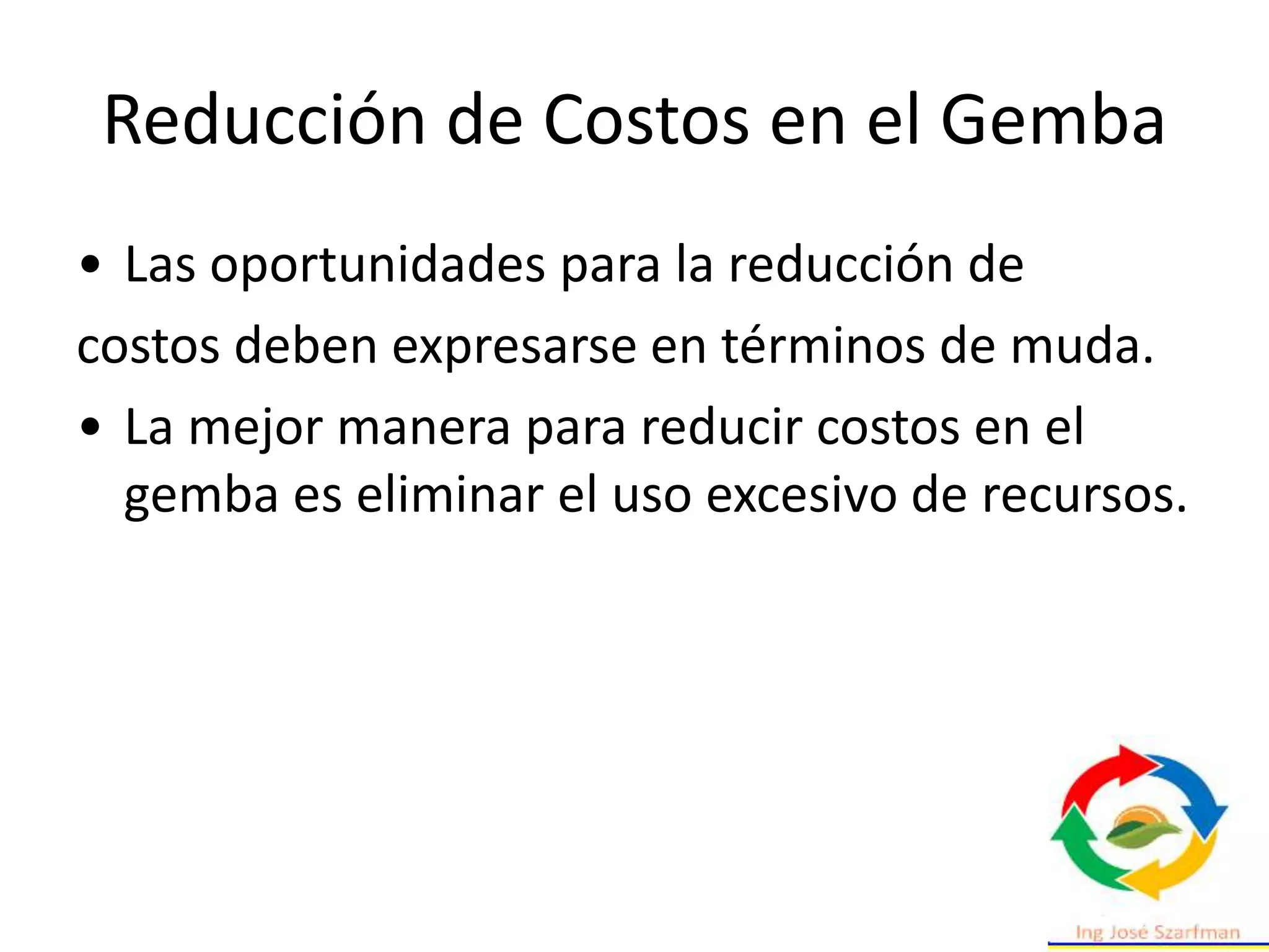 Reducción de Costos en el Gemba
• Las oportunidades para la reducción de
costos deben expresarse en términos de muda.
• La mejor manera para reducir costos en el
gemba es eliminar el uso excesivo de recursos.
 