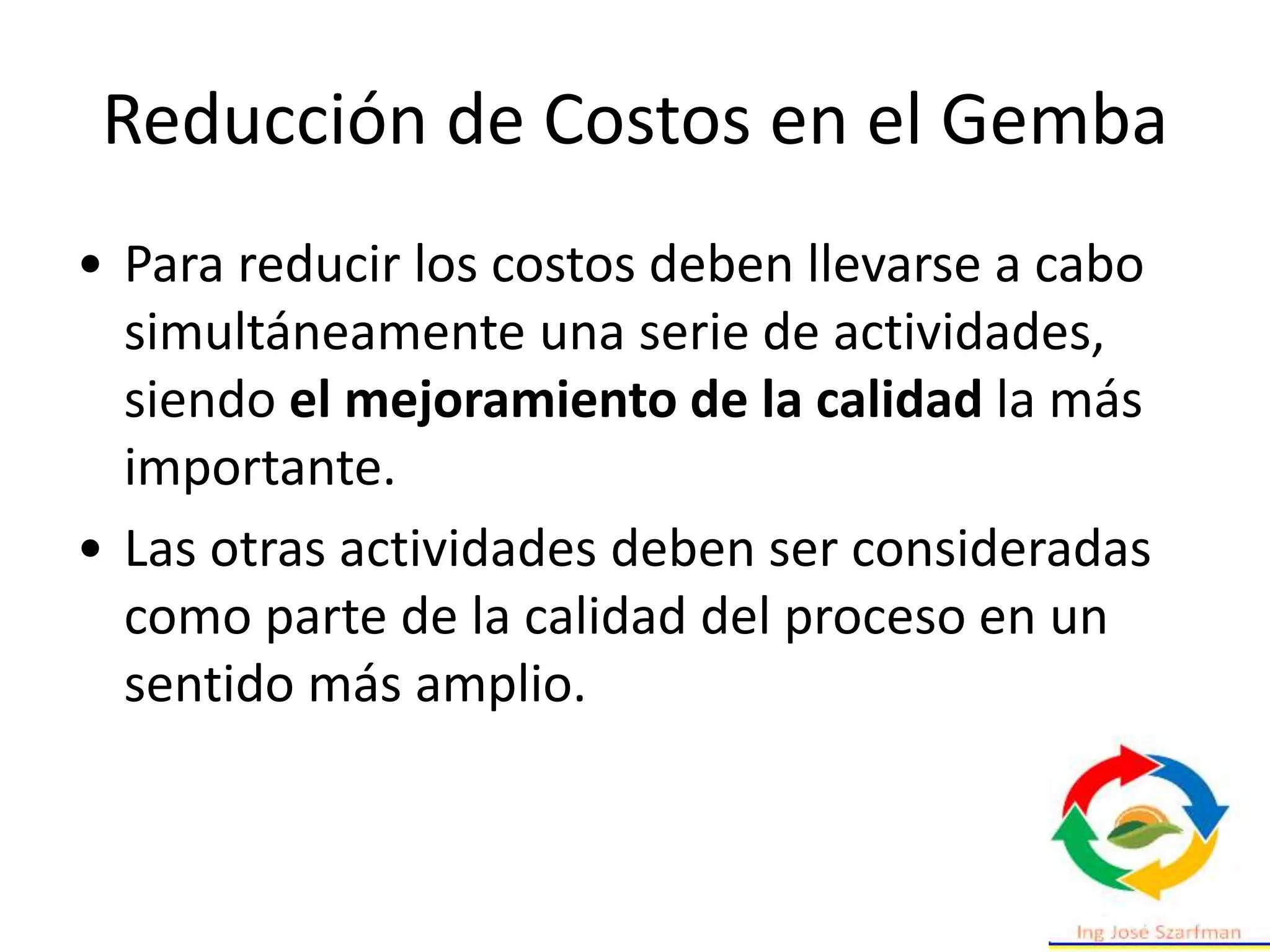 Reducción de Costos en el Gemba
• Para reducir los costos deben llevarse a cabo
simultáneamente una serie de actividades,
siendo el mejoramiento de la calidad la más
importante.
• Las otras actividades deben ser consideradas
como parte de la calidad del proceso en un
sentido más amplio.
 