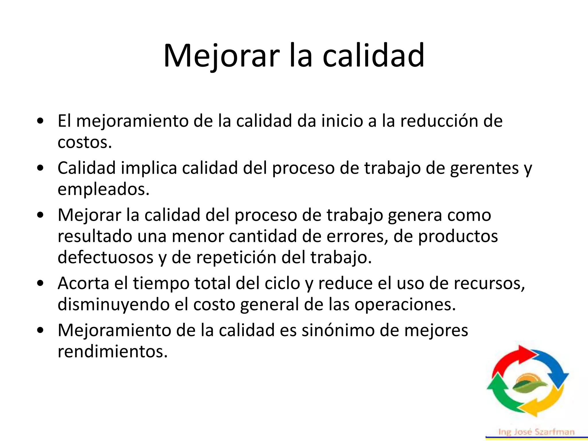 Mejorar la calidad
• El mejoramiento de la calidad da inicio a la reducción de
costos.
• Calidad implica calidad del proceso de trabajo de gerentes y
empleados.
• Mejorar la calidad del proceso de trabajo genera como
resultado una menor cantidad de errores, de productos
defectuosos y de repetición del trabajo.
• Acorta el tiempo total del ciclo y reduce el uso de recursos,
disminuyendo el costo general de las operaciones.
• Mejoramiento de la calidad es sinónimo de mejores
rendimientos.
 