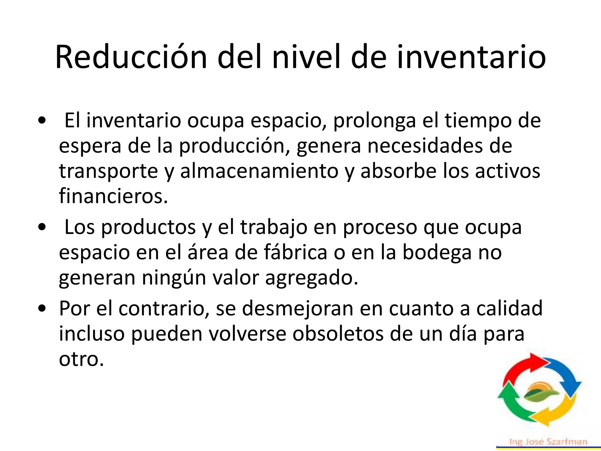 Reducción del nivel de inventario
• El inventario ocupa espacio, prolonga el tiempo de
espera de la producción, genera necesidades de
transporte y almacenamiento y absorbe los activos
financieros.
• Los productos y el trabajo en proceso que ocupa
espacio en el área de fábrica o en la bodega no
generan ningún valor agregado.
• Por el contrario, se desmejoran en cuanto a calidad
incluso pueden volverse obsoletos de un día para
otro.
 