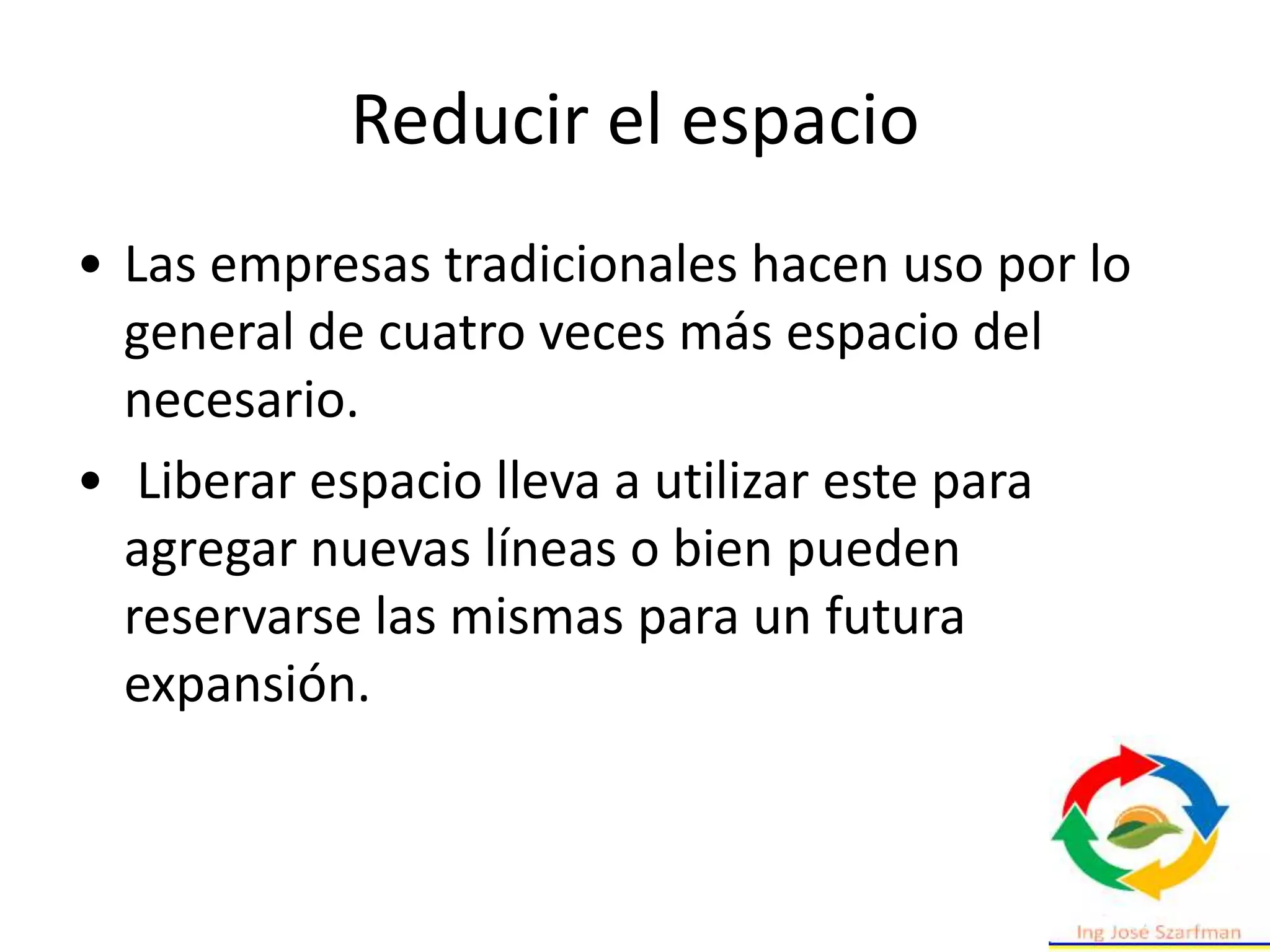 Reducir el espacio
• Las empresas tradicionales hacen uso por lo
general de cuatro veces más espacio del
necesario.
• Liberar espacio lleva a utilizar este para
agregar nuevas líneas o bien pueden
reservarse las mismas para un futura
expansión.
 