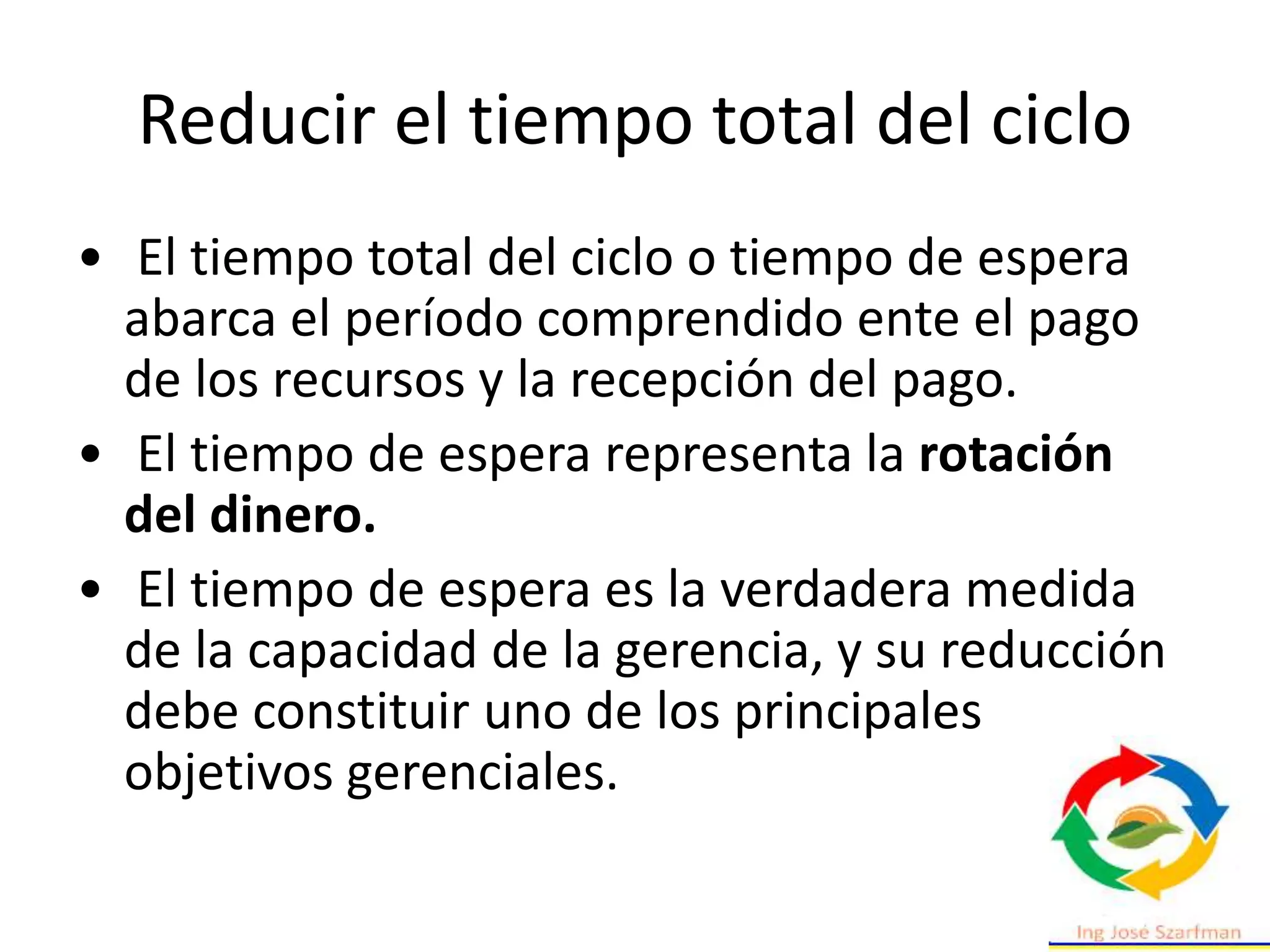 Reducir el tiempo total del ciclo
• El tiempo total del ciclo o tiempo de espera
abarca el período comprendido ente el pago
de los recursos y la recepción del pago.
• El tiempo de espera representa la rotación
del dinero.
• El tiempo de espera es la verdadera medida
de la capacidad de la gerencia, y su reducción
debe constituir uno de los principales
objetivos gerenciales.
 