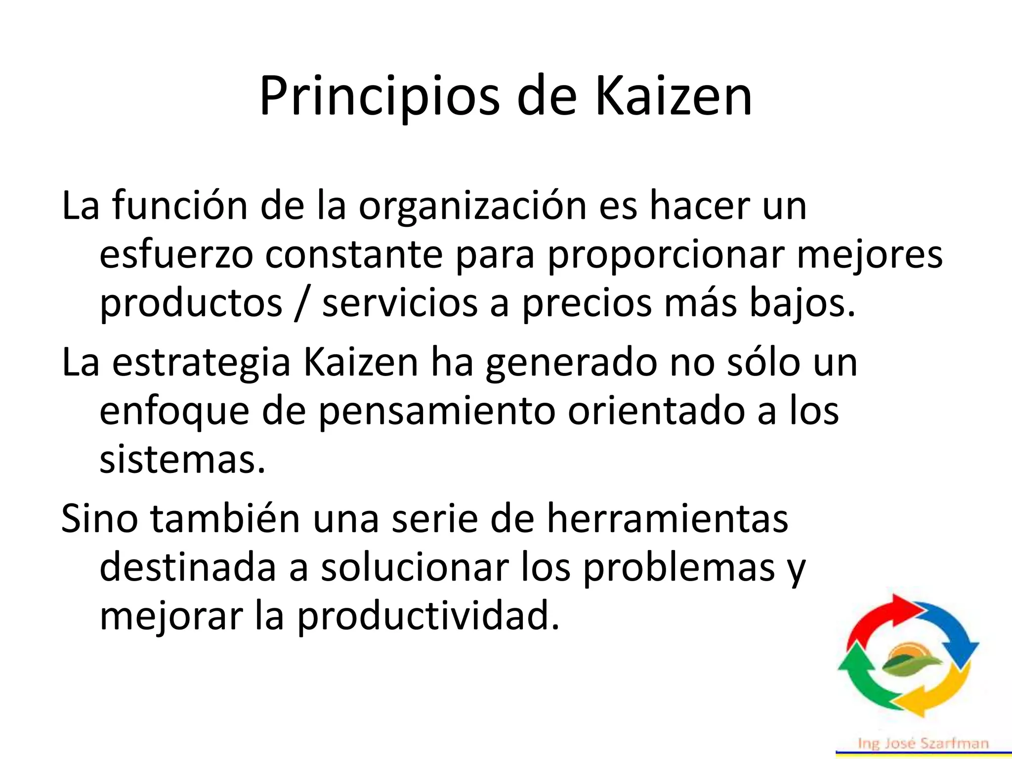 Principios de Kaizen
La función de la organización es hacer un
esfuerzo constante para proporcionar mejores
productos / servicios a precios más bajos.
La estrategia Kaizen ha generado no sólo un
enfoque de pensamiento orientado a los
sistemas.
Sino también una serie de herramientas
destinada a solucionar los problemas y
mejorar la productividad.
 