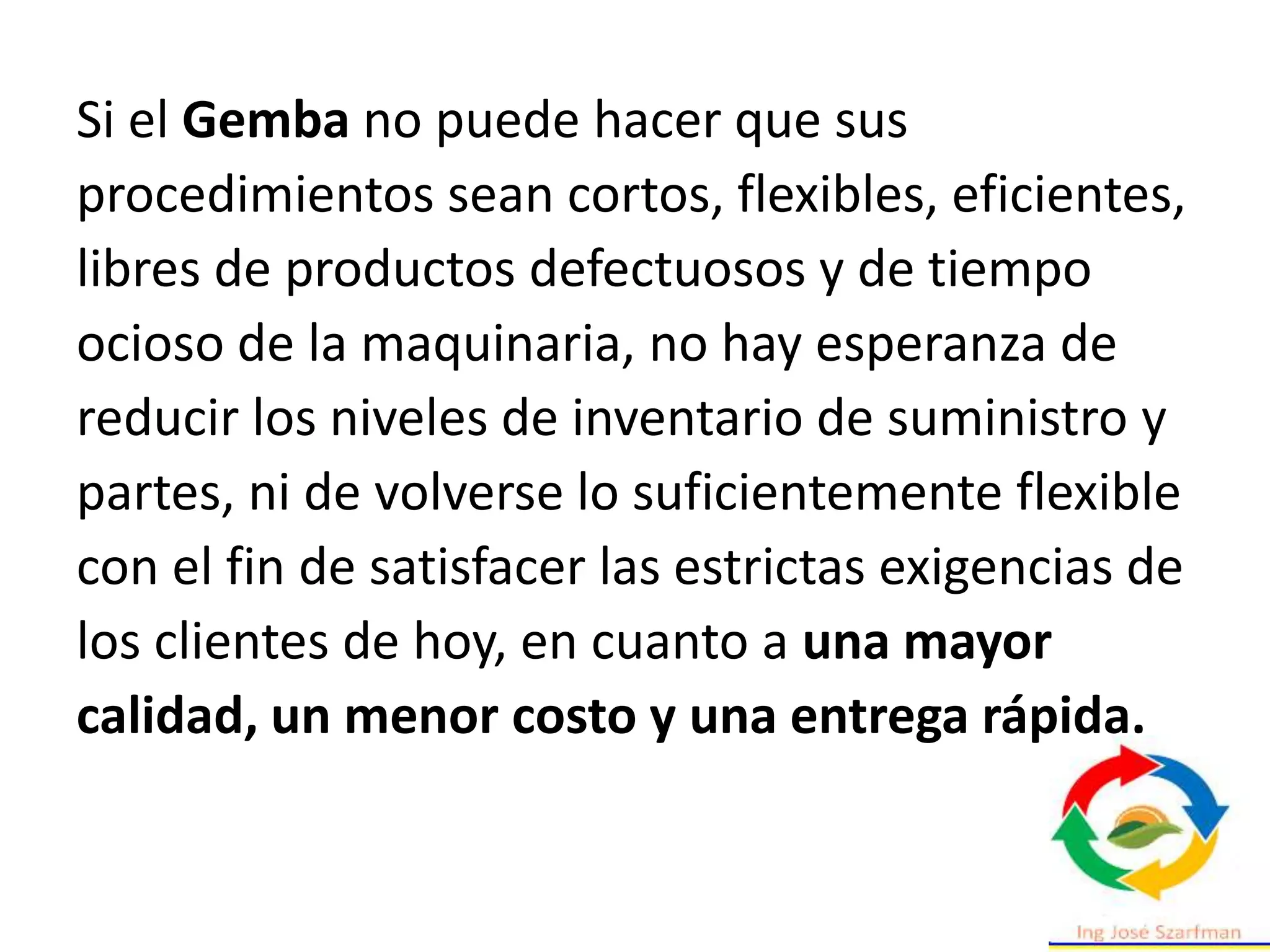 Si el Gemba no puede hacer que sus
procedimientos sean cortos, flexibles, eficientes,
libres de productos defectuosos y de tiempo
ocioso de la maquinaria, no hay esperanza de
reducir los niveles de inventario de suministro y
partes, ni de volverse lo suficientemente flexible
con el fin de satisfacer las estrictas exigencias de
los clientes de hoy, en cuanto a una mayor
calidad, un menor costo y una entrega rápida.
 