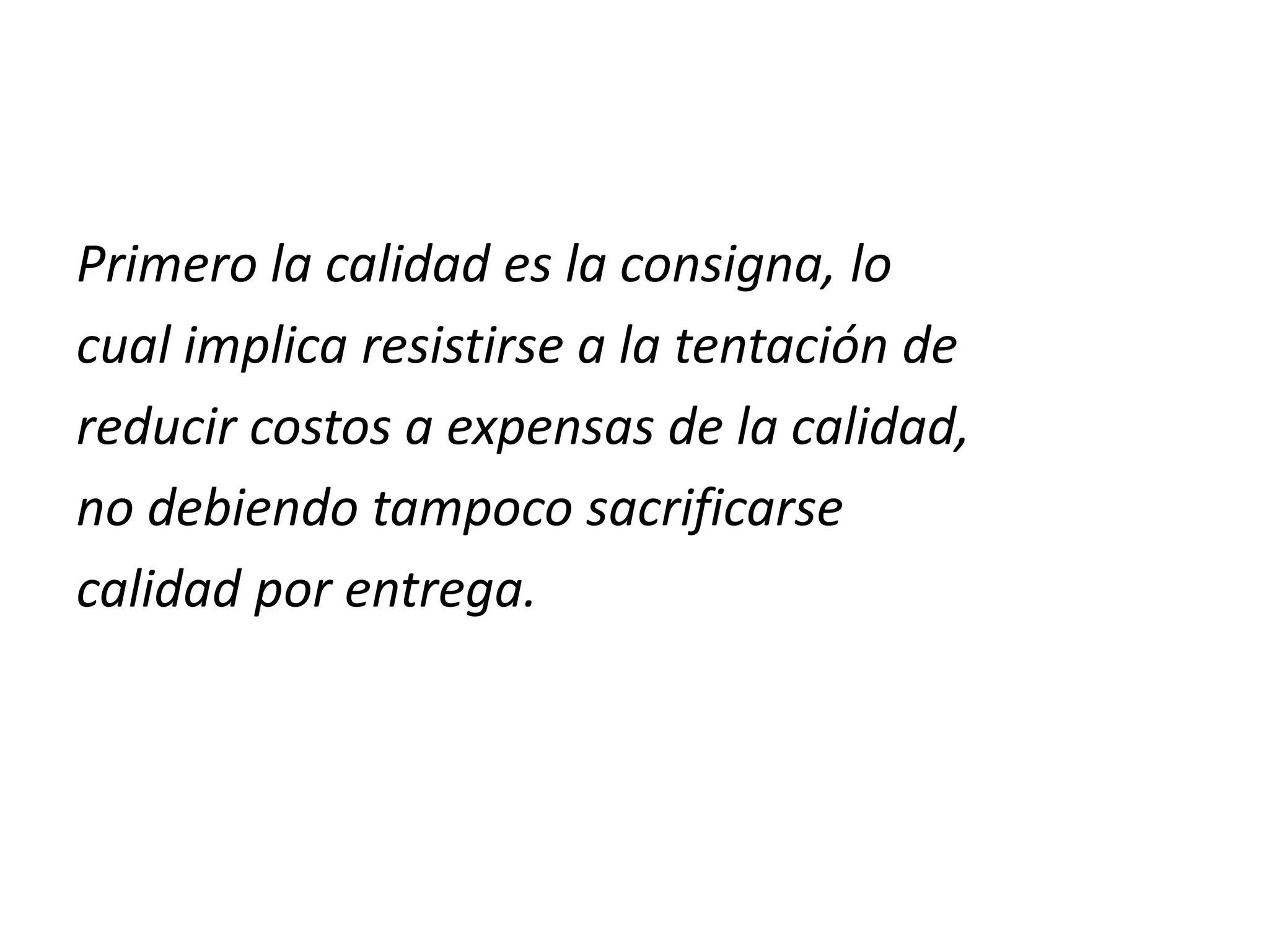 Primero la calidad es la consigna, lo
cual implica resistirse a la tentación de
reducir costos a expensas de la calidad,
no debiendo tampoco sacrificarse
calidad por entrega.
 