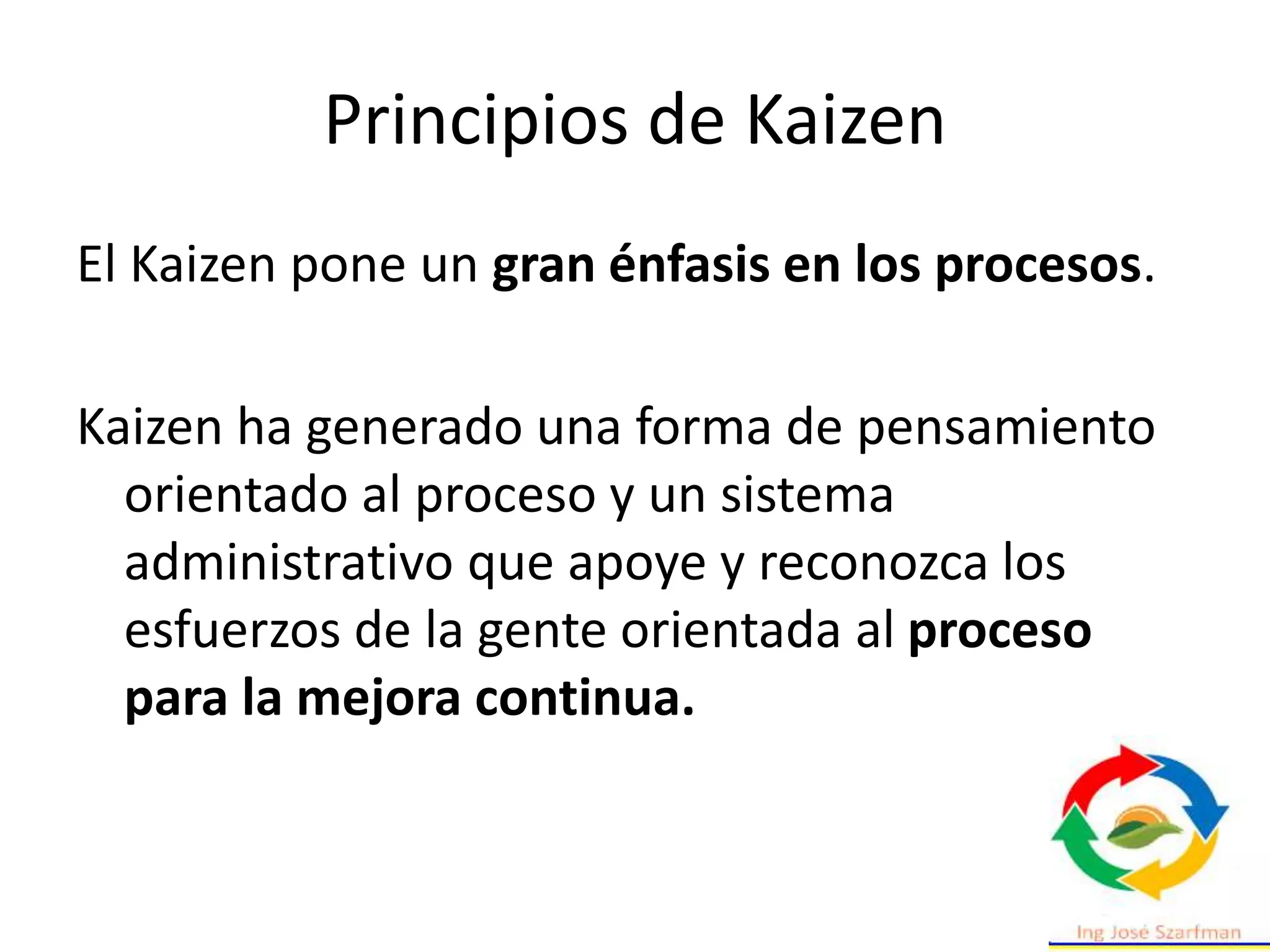 Principios de Kaizen
El Kaizen pone un gran énfasis en los procesos.
Kaizen ha generado una forma de pensamiento
orientado al proceso y un sistema
administrativo que apoye y reconozca los
esfuerzos de la gente orientada al proceso
para la mejora continua.
 