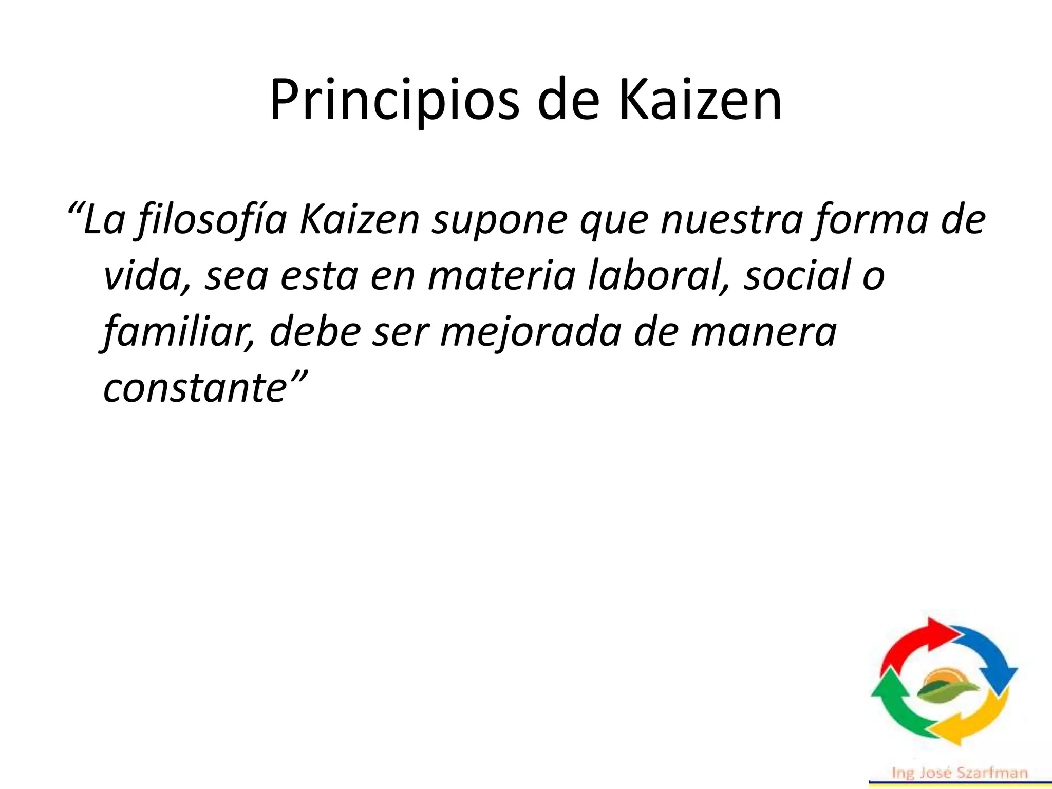Principios de Kaizen
“La filosofía Kaizen supone que nuestra forma de
vida, sea esta en materia laboral, social o
familiar, debe ser mejorada de manera
constante”
 