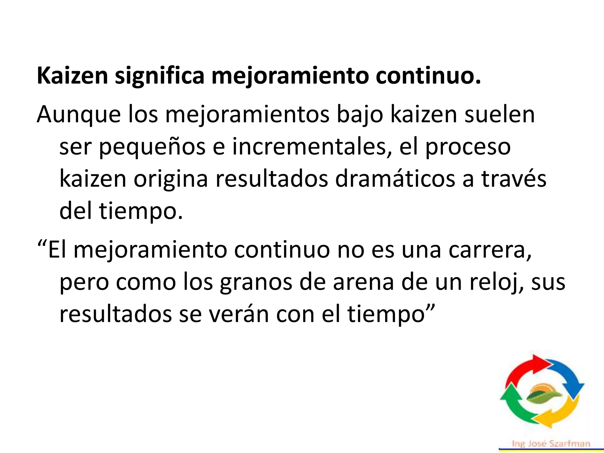 Kaizen significa mejoramiento continuo.
Aunque los mejoramientos bajo kaizen suelen
ser pequeños e incrementales, el proceso
kaizen origina resultados dramáticos a través
del tiempo.
“El mejoramiento continuo no es una carrera,
pero como los granos de arena de un reloj, sus
resultados se verán con el tiempo”
 