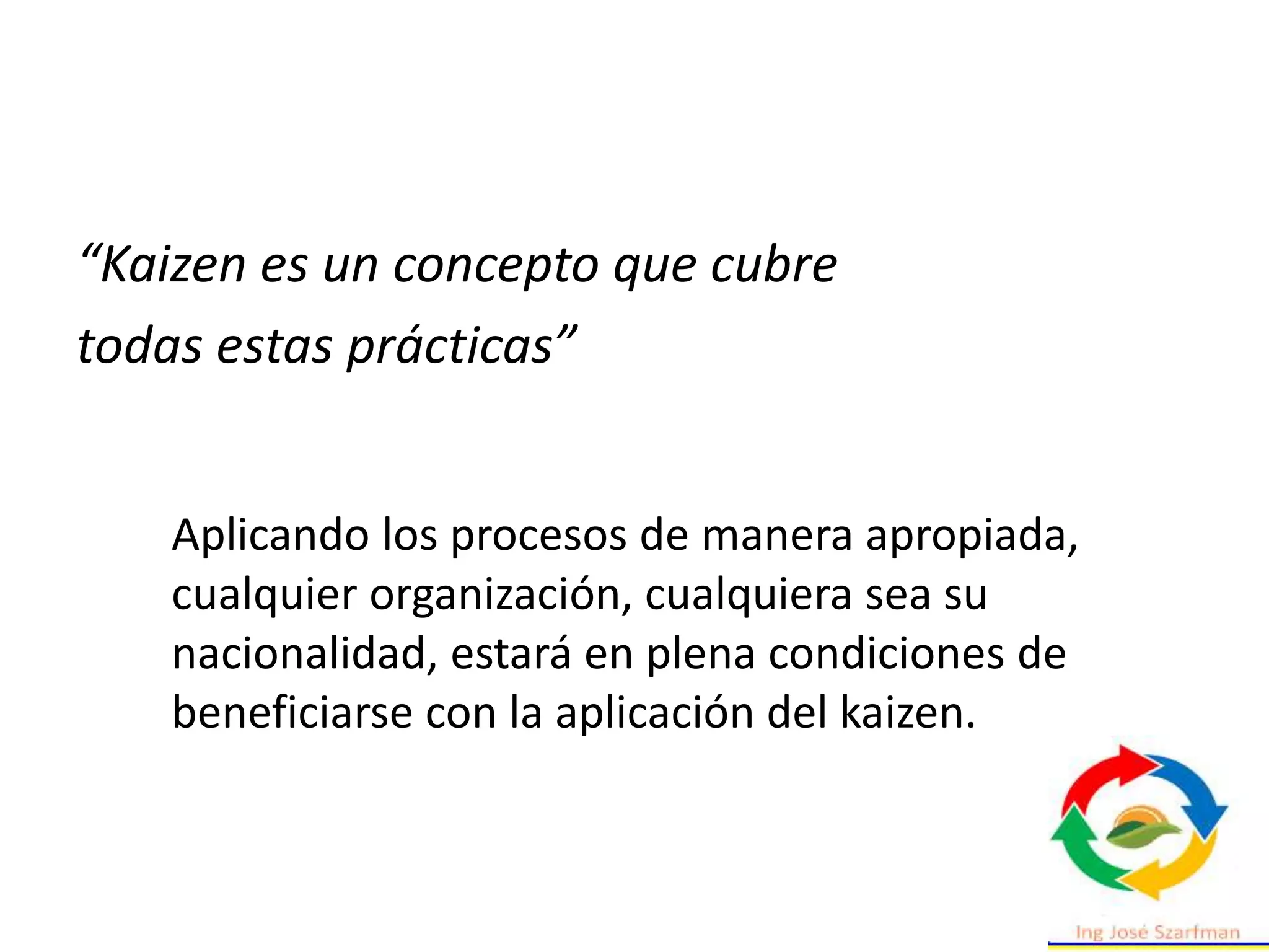 “Kaizen es un concepto que cubre
todas estas prácticas”
Aplicando los procesos de manera apropiada,
cualquier organización, cualquiera sea su
nacionalidad, estará en plena condiciones de
beneficiarse con la aplicación del kaizen.
 