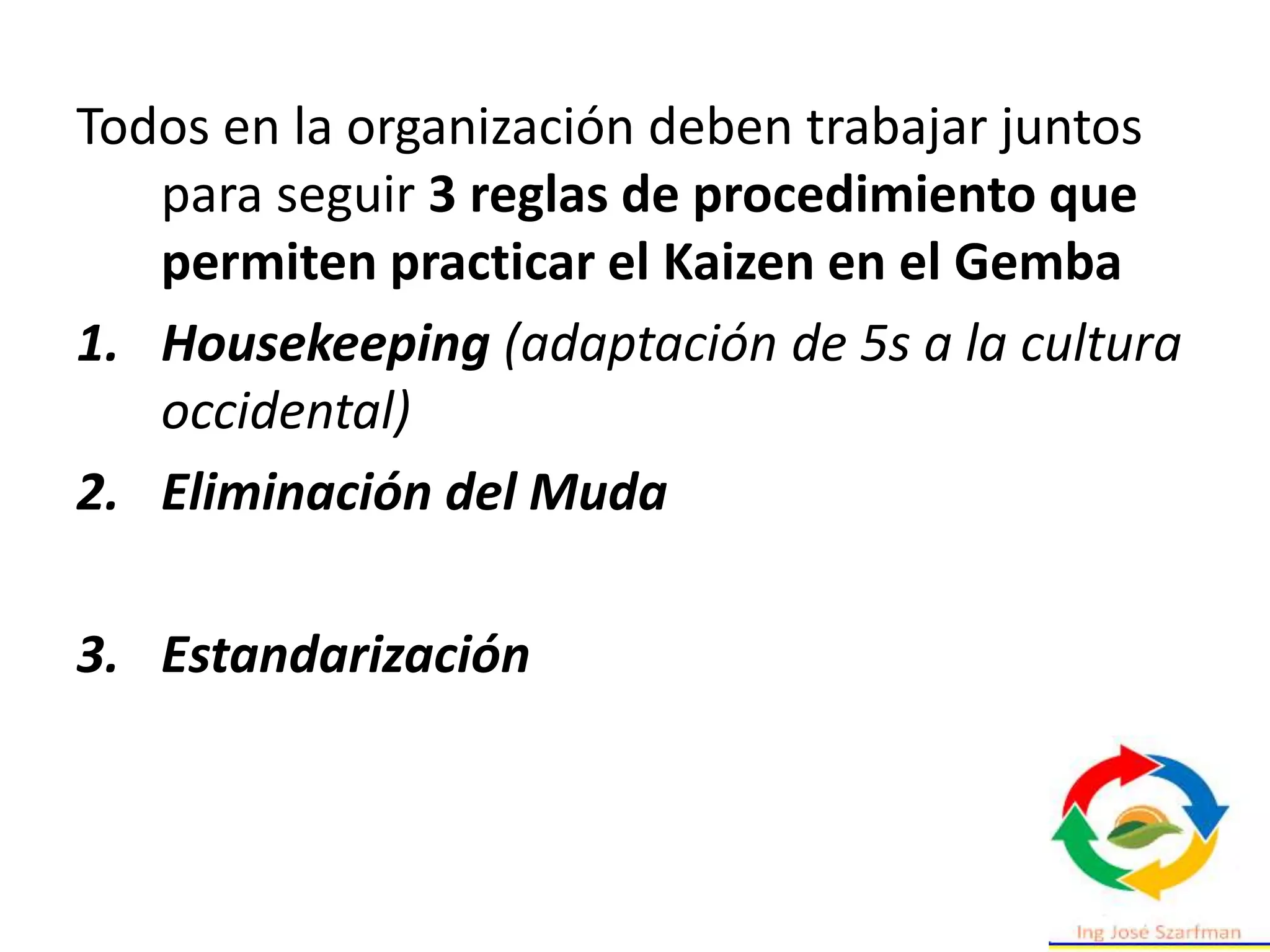 Todos en la organización deben trabajar juntos
para seguir 3 reglas de procedimiento que
permiten practicar el Kaizen en el Gemba
1. Housekeeping (adaptación de 5s a la cultura
occidental)
2. Eliminación del Muda
3. Estandarización
 