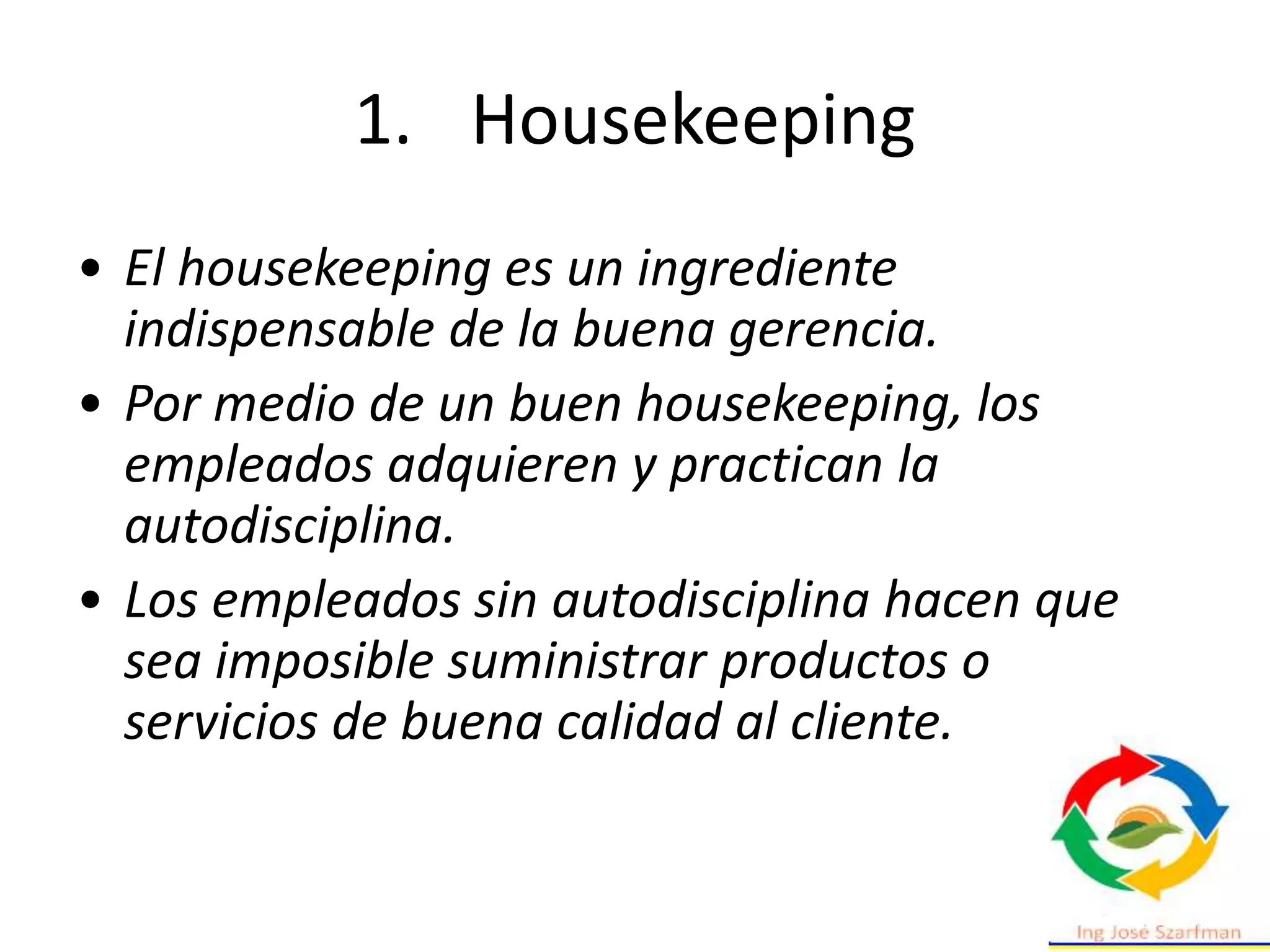 • El housekeeping es un ingrediente
indispensable de la buena gerencia.
• Por medio de un buen housekeeping, los
empleados adquieren y practican la
autodisciplina.
• Los empleados sin autodisciplina hacen que
sea imposible suministrar productos o
servicios de buena calidad al cliente.
1. Housekeeping
 