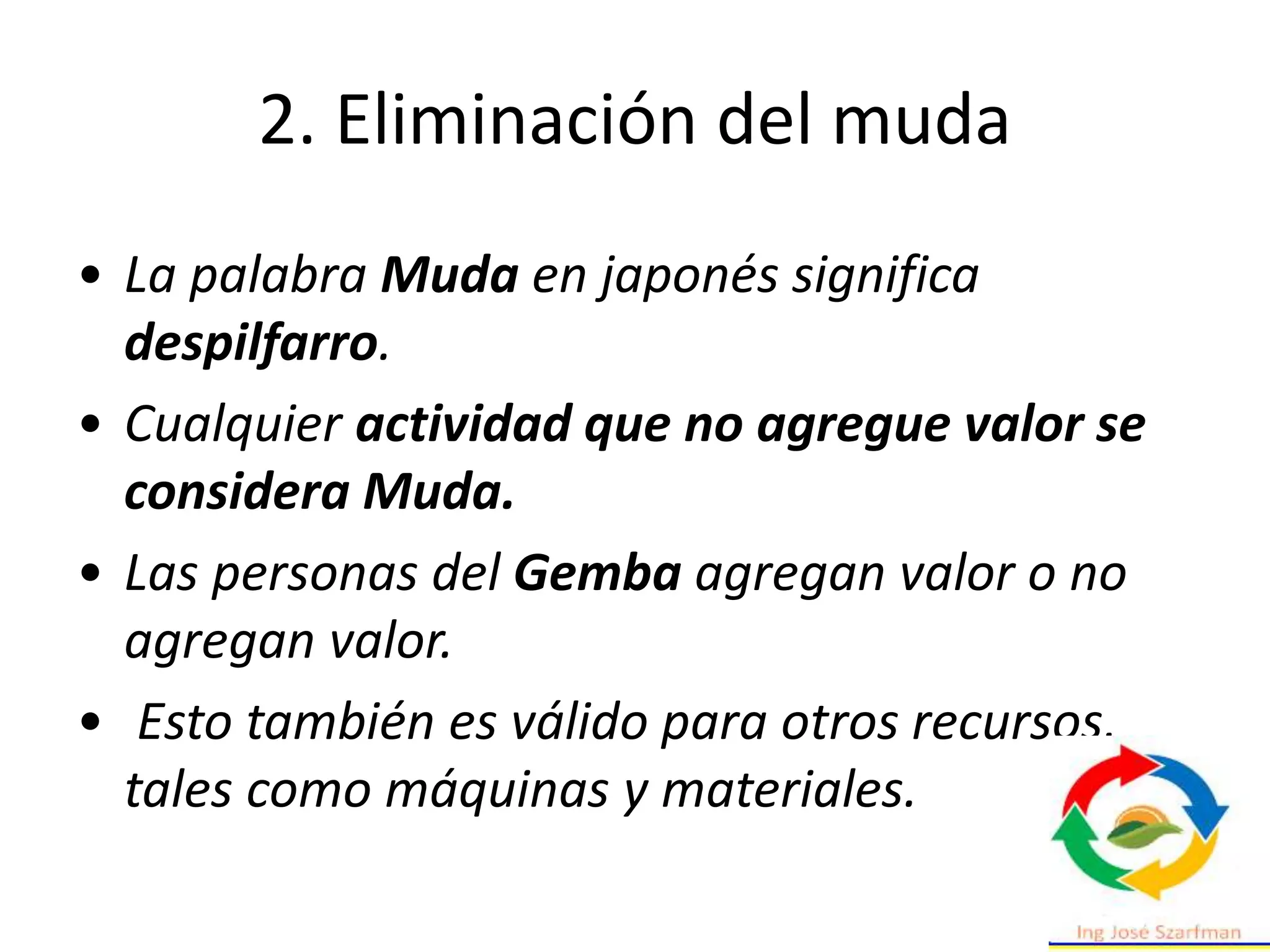 • La palabra Muda en japonés significa
despilfarro.
• Cualquier actividad que no agregue valor se
considera Muda.
• Las personas del Gemba agregan valor o no
agregan valor.
• Esto también es válido para otros recursos,
tales como máquinas y materiales.
2. Eliminación del muda
 