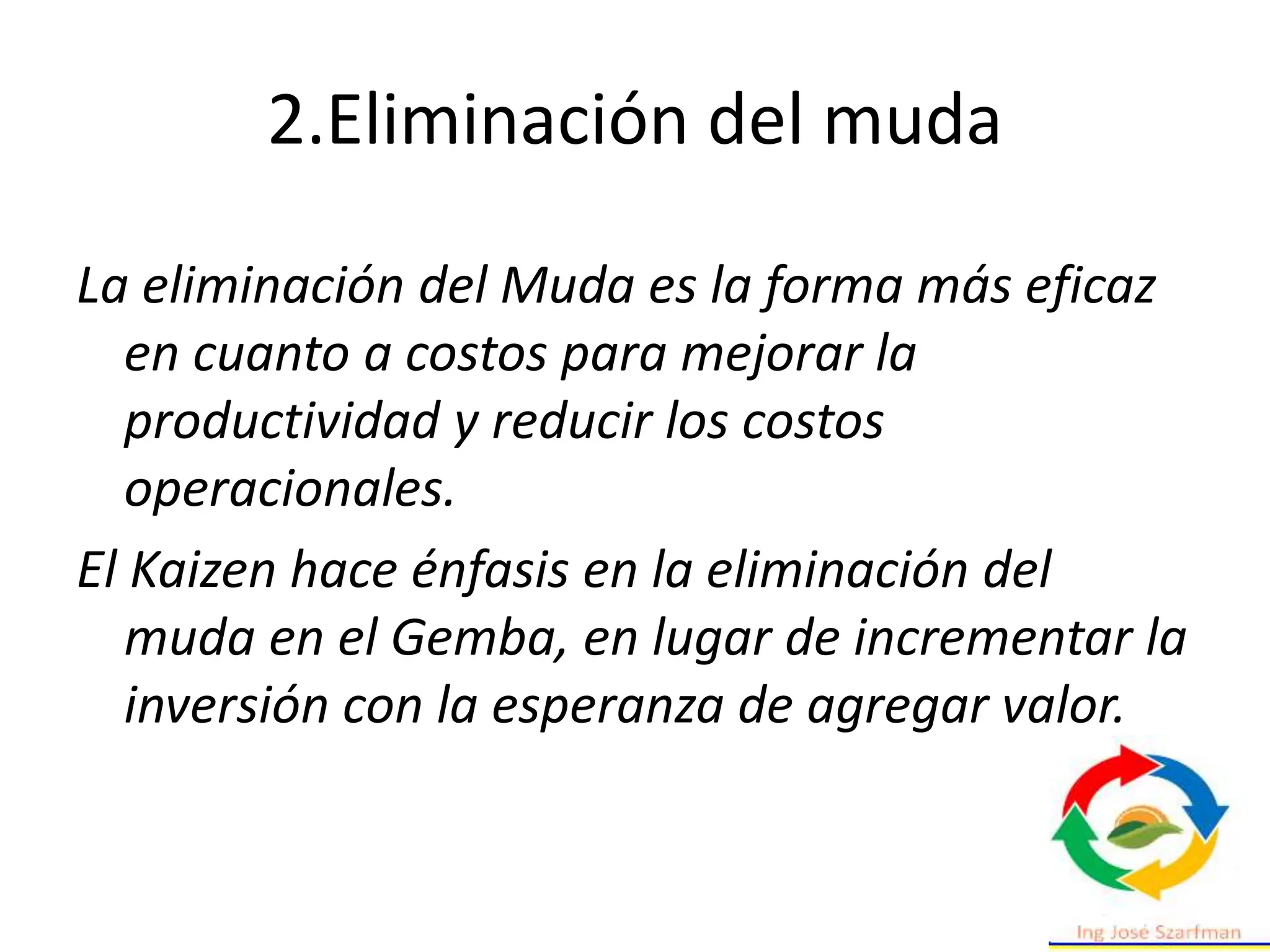 La eliminación del Muda es la forma más eficaz
en cuanto a costos para mejorar la
productividad y reducir los costos
operacionales.
El Kaizen hace énfasis en la eliminación del
muda en el Gemba, en lugar de incrementar la
inversión con la esperanza de agregar valor.
2.Eliminación del muda
 