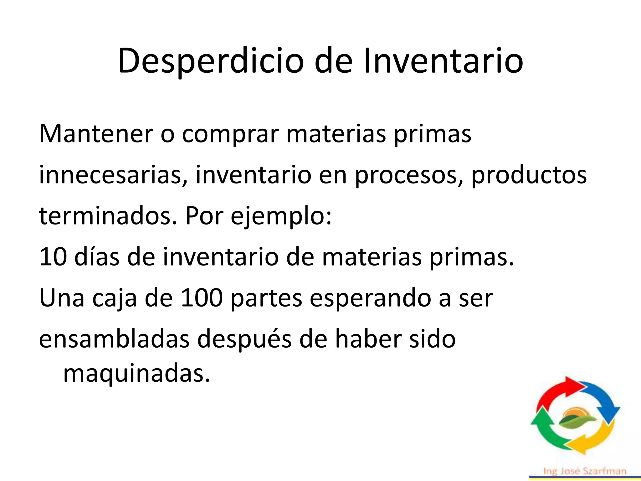 Desperdicio de Inventario
Mantener o comprar materias primas
innecesarias, inventario en procesos, productos
terminados. Por ejemplo:
10 días de inventario de materias primas.
Una caja de 100 partes esperando a ser
ensambladas después de haber sido
maquinadas.
 