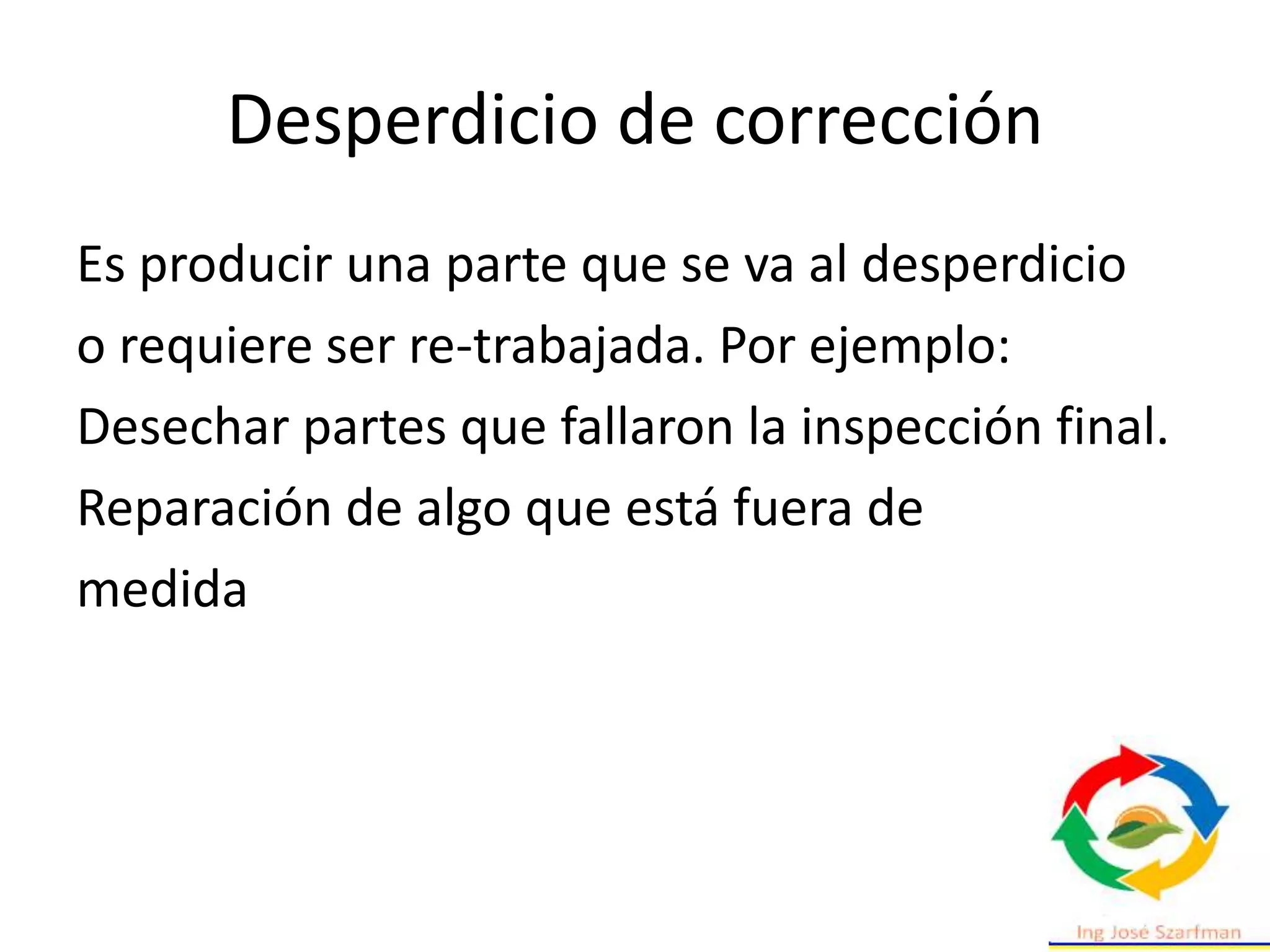Desperdicio de corrección
Es producir una parte que se va al desperdicio
o requiere ser re-trabajada. Por ejemplo:
Desechar partes que fallaron la inspección final.
Reparación de algo que está fuera de
medida
 
