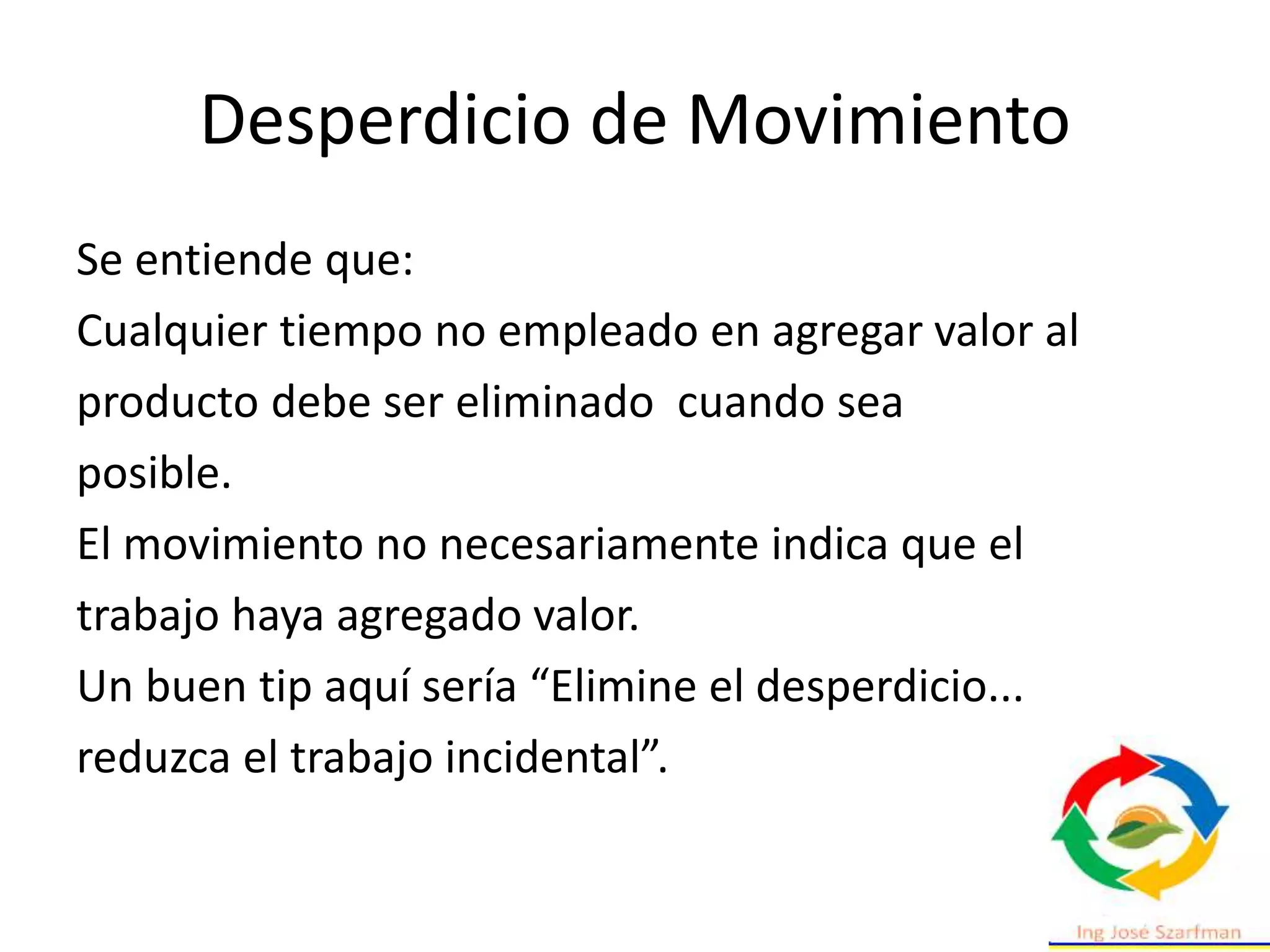 Desperdicio de Movimiento
Se entiende que:
Cualquier tiempo no empleado en agregar valor al
producto debe ser eliminado cuando sea
posible.
El movimiento no necesariamente indica que el
trabajo haya agregado valor.
Un buen tip aquí sería “Elimine el desperdicio...
reduzca el trabajo incidental”.
 