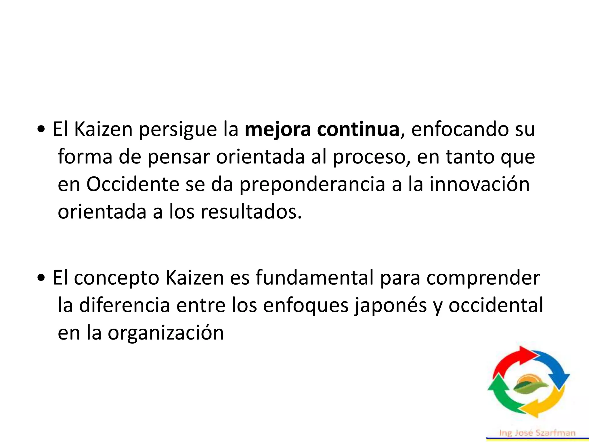 • El Kaizen persigue la mejora continua, enfocando su
forma de pensar orientada al proceso, en tanto que
en Occidente se da preponderancia a la innovación
orientada a los resultados.
• El concepto Kaizen es fundamental para comprender
la diferencia entre los enfoques japonés y occidental
en la organización
 