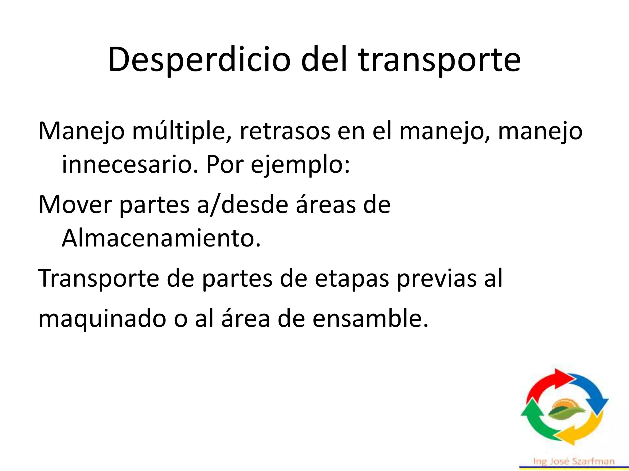 Desperdicio del transporte
Manejo múltiple, retrasos en el manejo, manejo
innecesario. Por ejemplo:
Mover partes a/desde áreas de
Almacenamiento.
Transporte de partes de etapas previas al
maquinado o al área de ensamble.
 