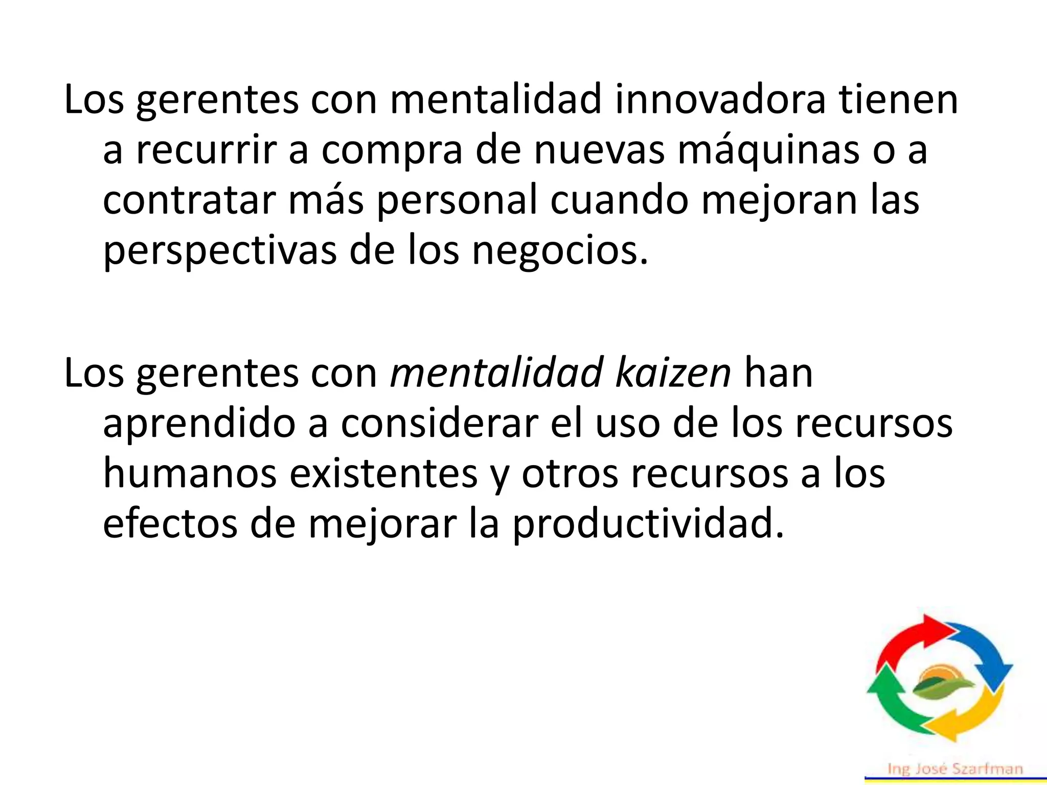 Los gerentes con mentalidad innovadora tienen
a recurrir a compra de nuevas máquinas o a
contratar más personal cuando mejoran las
perspectivas de los negocios.
Los gerentes con mentalidad kaizen han
aprendido a considerar el uso de los recursos
humanos existentes y otros recursos a los
efectos de mejorar la productividad.
 